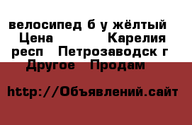 велосипед б/у жёлтый › Цена ­ 3 500 - Карелия респ., Петрозаводск г. Другое » Продам   